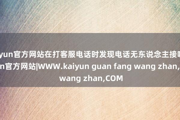 kaiyun官方网站在打客服电话时发现电话无东说念主接听-kaiyun官方网站|WWW.kaiyun guan fang wang zhan,COM