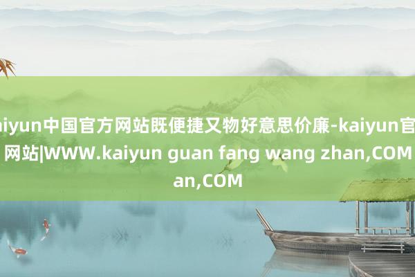 kaiyun中国官方网站既便捷又物好意思价廉-kaiyun官方网站|WWW.kaiyun guan fang wang zhan,COM