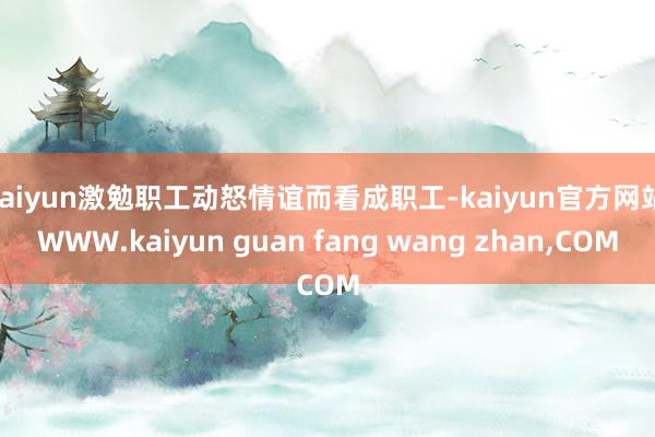 kaiyun激勉职工动怒情谊而看成职工-kaiyun官方网站|WWW.kaiyun guan fang wang zhan,COM