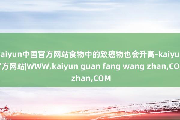 kaiyun中国官方网站食物中的致癌物也会升高-kaiyun官方网站|WWW.kaiyun guan fang wang zhan,COM