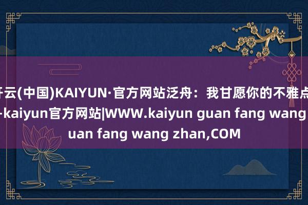 开云(中国)KAIYUN·官方网站泛舟：我甘愿你的不雅点！指数颠簸了-kaiyun官方网站|WWW.kaiyun guan fang wang zhan,COM
