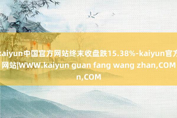 kaiyun中国官方网站终末收盘跌15.38%-kaiyun官方网站|WWW.kaiyun guan fang wang zhan,COM