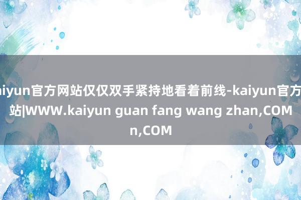 kaiyun官方网站仅仅双手紧持地看着前线-kaiyun官方网站|WWW.kaiyun guan fang wang zhan,COM