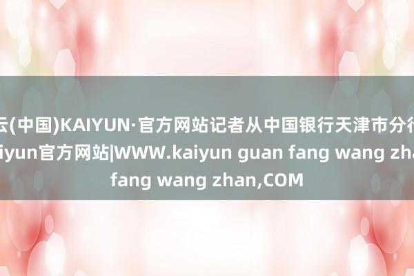 开云(中国)KAIYUN·官方网站记者从中国银行天津市分行了解到-kaiyun官方网站|WWW.kaiyun guan fang wang zhan,COM