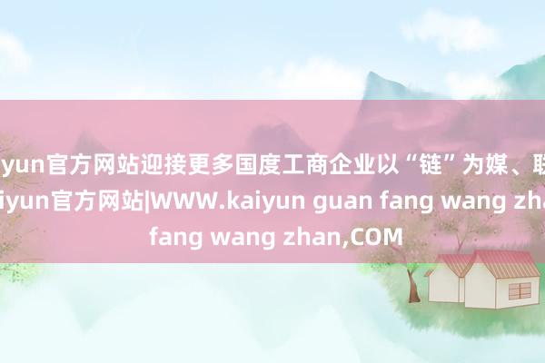 kaiyun官方网站迎接更多国度工商企业以“链”为媒、联袂同业-kaiyun官方网站|WWW.kaiyun guan fang wang zhan,COM