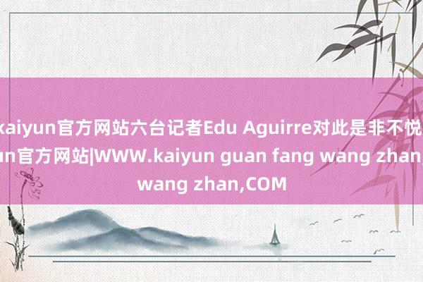 kaiyun官方网站六台记者Edu Aguirre对此是非不悦-kaiyun官方网站|WWW.kaiyun guan fang wang zhan,COM