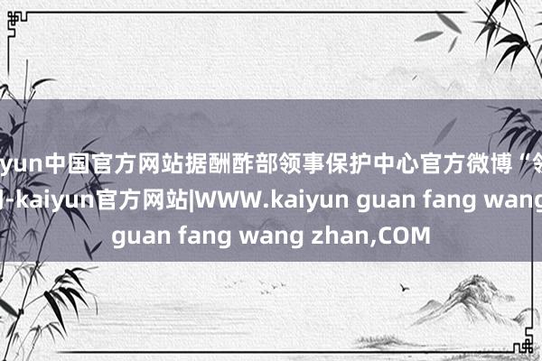 kaiyun中国官方网站据酬酢部领事保护中心官方微博“领事纵贯车”音问-kaiyun官方网站|WWW.kaiyun guan fang wang zhan,COM