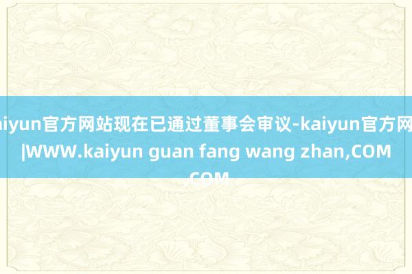 kaiyun官方网站现在已通过董事会审议-kaiyun官方网站|WWW.kaiyun guan fang wang zhan,COM