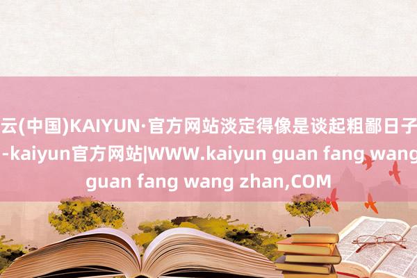 开云(中国)KAIYUN·官方网站淡定得像是谈起粗鄙日子里的“小插曲”-kaiyun官方网站|WWW.kaiyun guan fang wang zhan,COM