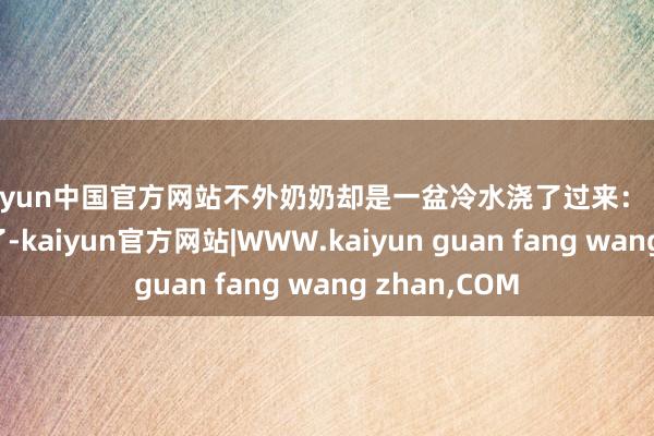kaiyun中国官方网站不外奶奶却是一盆冷水浇了过来：“读个大学就行了-kaiyun官方网站|WWW.kaiyun guan fang wang zhan,COM