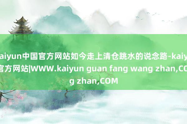 kaiyun中国官方网站如今走上清仓跳水的说念路-kaiyun官方网站|WWW.kaiyun guan fang wang zhan,COM