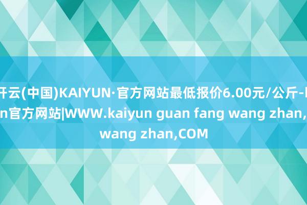 开云(中国)KAIYUN·官方网站最低报价6.00元/公斤-kaiyun官方网站|WWW.kaiyun guan fang wang zhan,COM