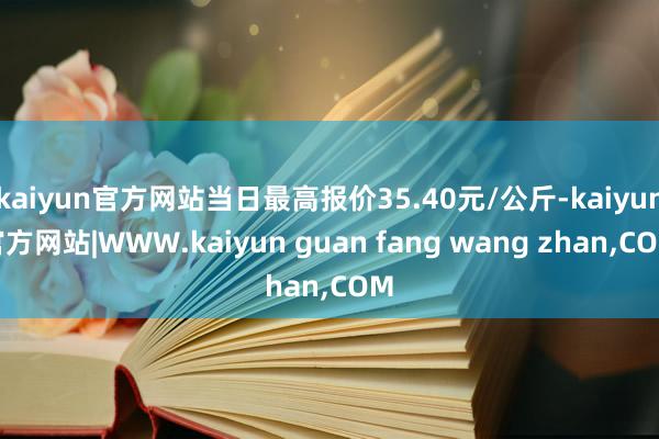 kaiyun官方网站当日最高报价35.40元/公斤-kaiyun官方网站|WWW.kaiyun guan fang wang zhan,COM