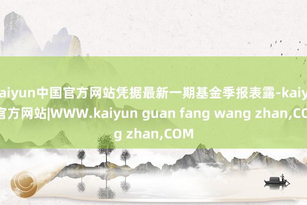 kaiyun中国官方网站凭据最新一期基金季报表露-kaiyun官方网站|WWW.kaiyun guan fang wang zhan,COM