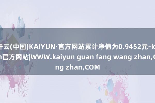 开云(中国)KAIYUN·官方网站累计净值为0.9452元-kaiyun官方网站|WWW.kaiyun guan fang wang zhan,COM