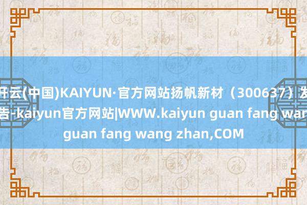 开云(中国)KAIYUN·官方网站扬帆新材（300637）发布股份减执公告-kaiyun官方网站|WWW.kaiyun guan fang wang zhan,COM