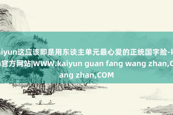 kaiyun这应该即是用东谈主单元最心爱的正统国字脸-kaiyun官方网站|WWW.kaiyun guan fang wang zhan,COM