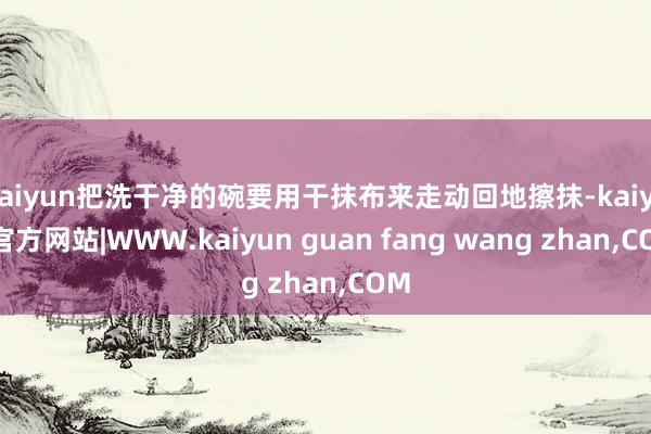 kaiyun把洗干净的碗要用干抹布来走动回地擦抹-kaiyun官方网站|WWW.kaiyun guan fang wang zhan,COM
