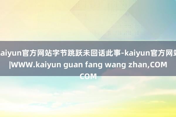 kaiyun官方网站　　字节跳跃未回话此事-kaiyun官方网站|WWW.kaiyun guan fang wang zhan,COM