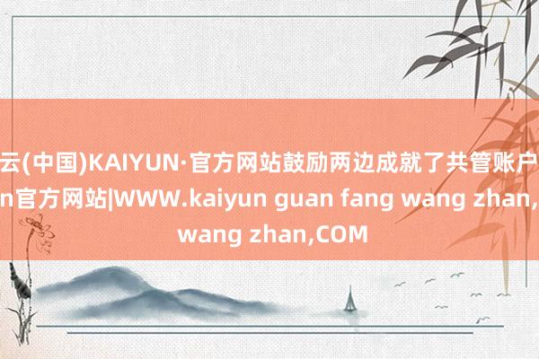 开云(中国)KAIYUN·官方网站鼓励两边成就了共管账户-kaiyun官方网站|WWW.kaiyun guan fang wang zhan,COM
