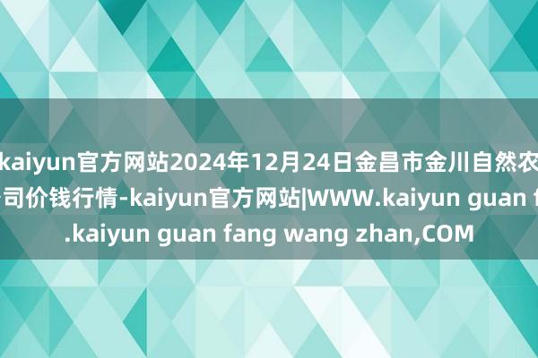 kaiyun官方网站2024年12月24日金昌市金川自然农家具发展有限连累公司价钱行情-kaiyun官方网站|WWW.kaiyun guan fang wang zhan,COM