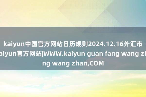 kaiyun中国官方网站　　日历规则2024.12.16　　外汇市集方面-kaiyun官方网站|WWW.kaiyun guan fang wang zhan,COM