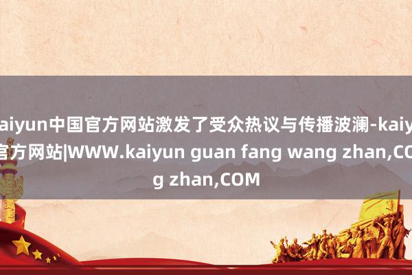 kaiyun中国官方网站激发了受众热议与传播波澜-kaiyun官方网站|WWW.kaiyun guan fang wang zhan,COM