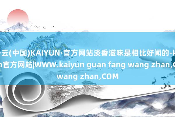 开云(中国)KAIYUN·官方网站淡香滋味是相比好闻的-kaiyun官方网站|WWW.kaiyun guan fang wang zhan,COM