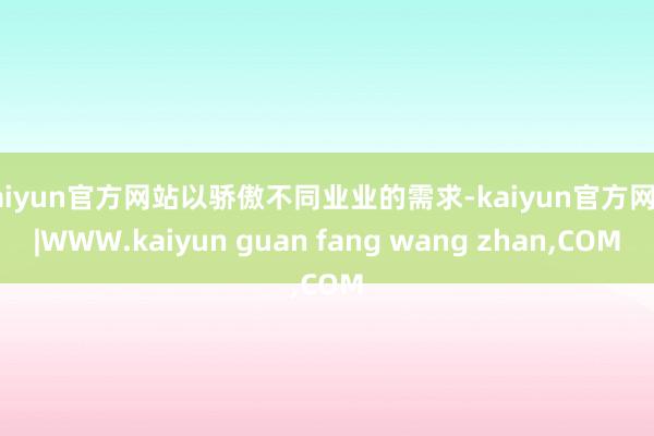 kaiyun官方网站以骄傲不同业业的需求-kaiyun官方网站|WWW.kaiyun guan fang wang zhan,COM