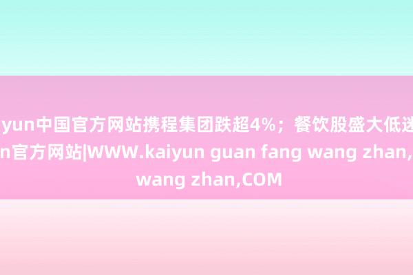 kaiyun中国官方网站携程集团跌超4%；餐饮股盛大低迷-kaiyun官方网站|WWW.kaiyun guan fang wang zhan,COM