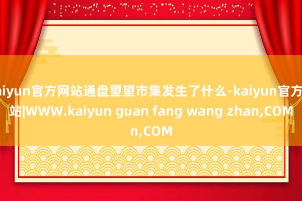 kaiyun官方网站通盘望望市集发生了什么-kaiyun官方网站|WWW.kaiyun guan fang wang zhan,COM