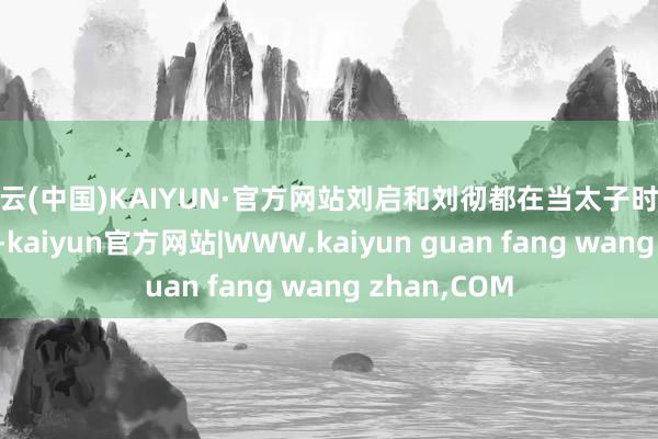 开云(中国)KAIYUN·官方网站刘启和刘彻都在当太子时迎娶了太子妃-kaiyun官方网站|WWW.kaiyun guan fang wang zhan,COM