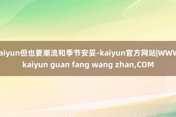 kaiyun但也要潮流和季节安妥-kaiyun官方网站|WWW.kaiyun guan fang wang zhan,COM