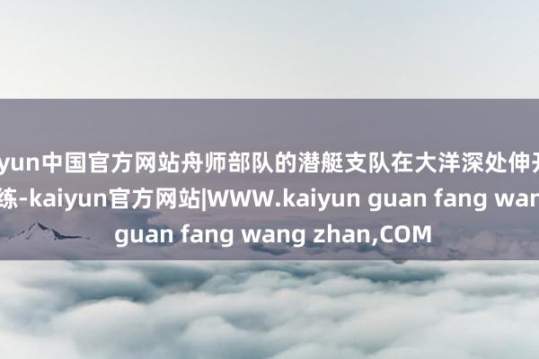 kaiyun中国官方网站舟师部队的潜艇支队在大洋深处伸开潜舰攻防挣扎演练-kaiyun官方网站|WWW.kaiyun guan fang wang zhan,COM