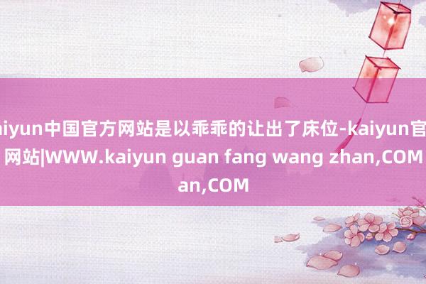 kaiyun中国官方网站是以乖乖的让出了床位-kaiyun官方网站|WWW.kaiyun guan fang wang zhan,COM