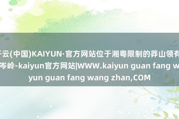开云(中国)KAIYUN·官方网站位于湘粤限制的莽山领有126座千米以上的岑岭-kaiyun官方网站|WWW.kaiyun guan fang wang zhan,COM