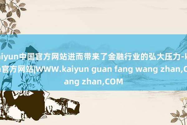 kaiyun中国官方网站进而带来了金融行业的弘大压力-kaiyun官方网站|WWW.kaiyun guan fang wang zhan,COM