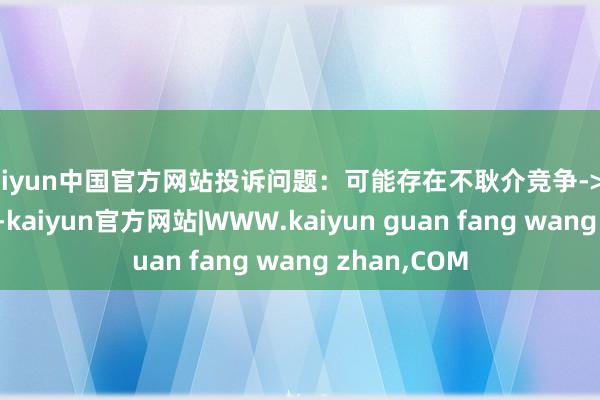 kaiyun中国官方网站投诉问题：可能存在不耿介竞争->市集污染问题-kaiyun官方网站|WWW.kaiyun guan fang wang zhan,COM