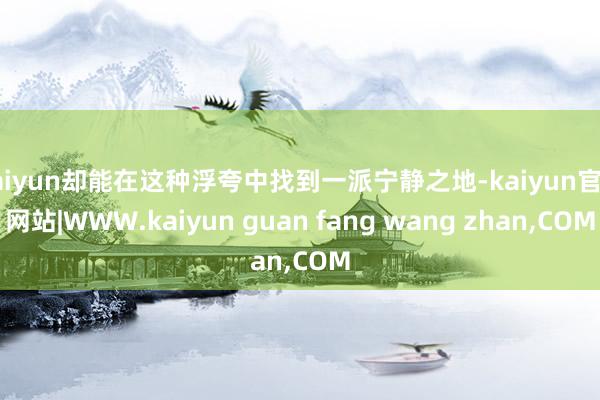 kaiyun却能在这种浮夸中找到一派宁静之地-kaiyun官方网站|WWW.kaiyun guan fang wang zhan,COM
