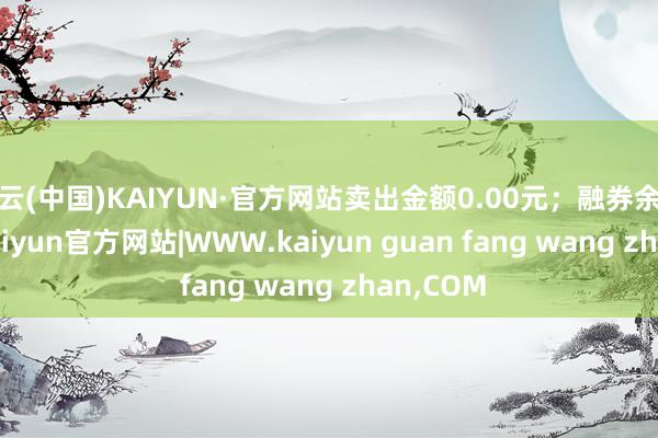 开云(中国)KAIYUN·官方网站卖出金额0.00元；融券余额0.00-kaiyun官方网站|WWW.kaiyun guan fang wang zhan,COM
