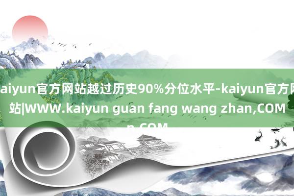 kaiyun官方网站越过历史90%分位水平-kaiyun官方网站|WWW.kaiyun guan fang wang zhan,COM