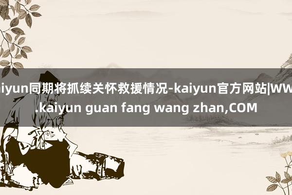 kaiyun同期将抓续关怀救援情况-kaiyun官方网站|WWW.kaiyun guan fang wang zhan,COM