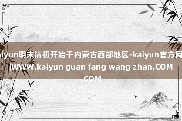kaiyun明末清初开始于内蒙古西部地区-kaiyun官方网站|WWW.kaiyun guan fang wang zhan,COM