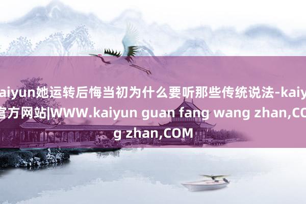 kaiyun她运转后悔当初为什么要听那些传统说法-kaiyun官方网站|WWW.kaiyun guan fang wang zhan,COM