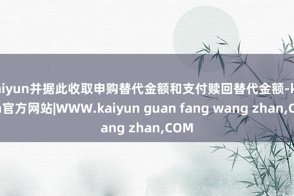 kaiyun并据此收取申购替代金额和支付赎回替代金额-kaiyun官方网站|WWW.kaiyun guan fang wang zhan,COM