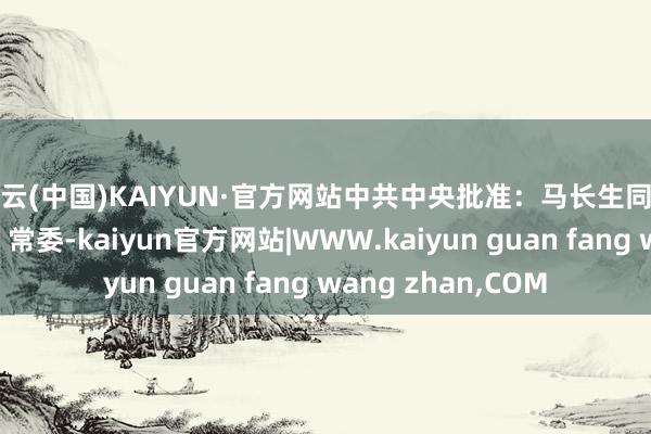开云(中国)KAIYUN·官方网站中共中央批准：马长生同道任湖南省委委员、常委-kaiyun官方网站|WWW.kaiyun guan fang wang zhan,COM