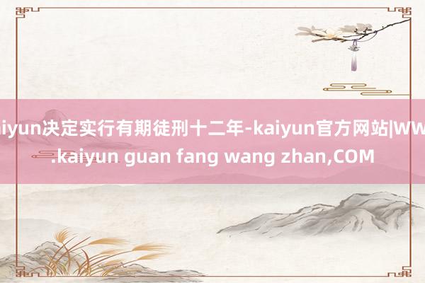 kaiyun决定实行有期徒刑十二年-kaiyun官方网站|WWW.kaiyun guan fang wang zhan,COM