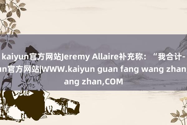 kaiyun官方网站Jeremy Allaire补充称：“我合计-kaiyun官方网站|WWW.kaiyun guan fang wang zhan,COM
