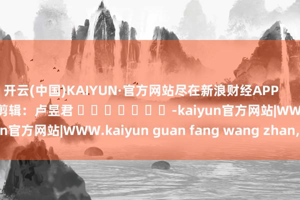 开云(中国)KAIYUN·官方网站尽在新浪财经APP            						牵累剪辑：卢昱君 							-kaiyun官方网站|WWW.kaiyun guan fang wang zhan,COM