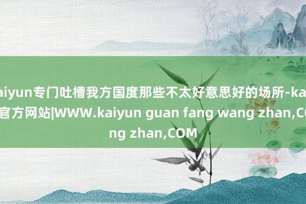 kaiyun专门吐槽我方国度那些不太好意思好的场所-kaiyun官方网站|WWW.kaiyun guan fang wang zhan,COM